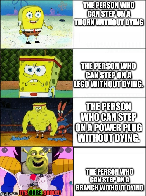 its all ogre. |  THE PERSON WHO CAN STEP ON A THORN WITHOUT DYING; THE PERSON WHO CAN STEP ON A LEGO WITHOUT DYING. THE PERSON WHO CAN STEP ON A POWER PLUG WITHOUT DYING. THE PERSON WHO CAN STEP ON A BRANCH WITHOUT DYING | image tagged in increasingly buff spongebob,drain the swamp | made w/ Imgflip meme maker