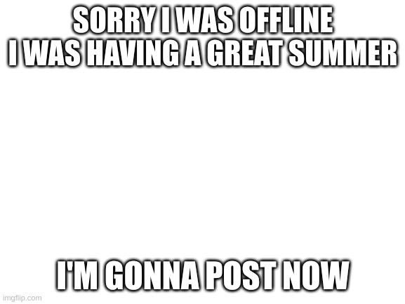 Sorry | SORRY I WAS OFFLINE I WAS HAVING A GREAT SUMMER; I'M GONNA POST NOW | image tagged in blank white template,sorry,summer,fun | made w/ Imgflip meme maker