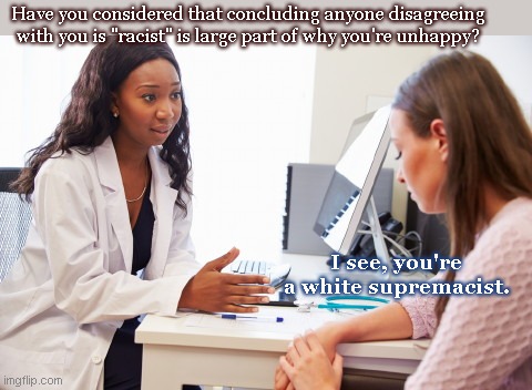 In intense need of therapy | Have you considered that concluding anyone disagreeing with you is "racist" is large part of why you're unhappy? I see, you're a white supremacist. | image tagged in therapist help,liberal logic,liberal racism,hypocrisy,leftist ideology,political humor | made w/ Imgflip meme maker