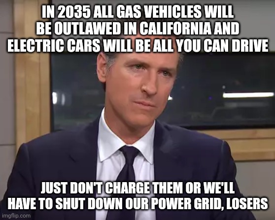 At this point, why would anyone but drug addicts and lazy losers want to live in California? | IN 2035 ALL GAS VEHICLES WILL BE OUTLAWED IN CALIFORNIA AND ELECTRIC CARS WILL BE ALL YOU CAN DRIVE; JUST DON'T CHARGE THEM OR WE'LL HAVE TO SHUT DOWN OUR POWER GRID, LOSERS | image tagged in governor california | made w/ Imgflip meme maker