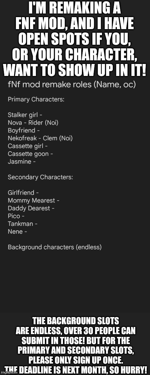 Don't make complicated characters, I only have so many layers! | I'M REMAKING A FNF MOD, AND I HAVE OPEN SPOTS IF YOU, OR YOUR CHARACTER, WANT TO SHOW UP IN IT! THE BACKGROUND SLOTS ARE ENDLESS, OVER 30 PEOPLE CAN SUBMIT IN THOSE! BUT FOR THE PRIMARY AND SECONDARY SLOTS, PLEASE ONLY SIGN UP ONCE. THE DEADLINE IS NEXT MONTH, SO HURRY! | image tagged in fnf,drawings | made w/ Imgflip meme maker