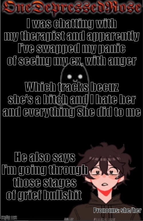 ACK | I was chatting with my therapist and apparently I’ve swapped my panic of seeing my ex, with anger; Which tracks becuz she’s a bitch and I hate her and everything she did to me; He also says I’m going through those stages of grief bullshit; Pronouns: she/her | image tagged in onedepressedrose new,depression sadness hurt pain anxiety | made w/ Imgflip meme maker