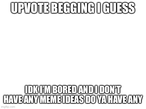 I’m meme idea being | UPVOTE BEGGING I GUESS; IDK I’M BORED AND I DON’T HAVE ANY MEME IDEAS DO YA HAVE ANY | image tagged in blank white template | made w/ Imgflip meme maker