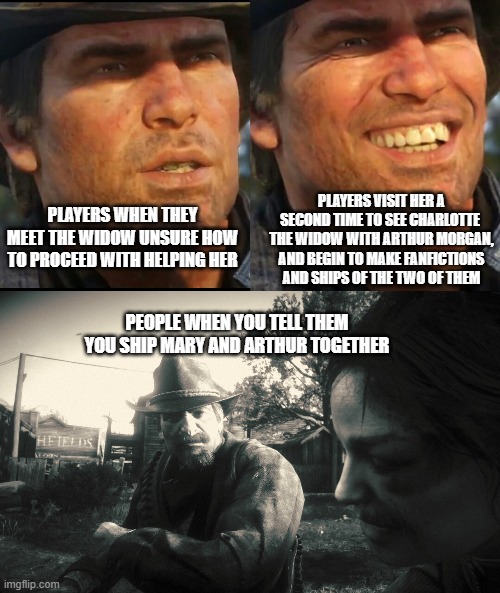 rdr2 fans be like | PLAYERS VISIT HER A SECOND TIME TO SEE CHARLOTTE  THE WIDOW WITH ARTHUR MORGAN, AND BEGIN TO MAKE FANFICTIONS AND SHIPS OF THE TWO OF THEM; PLAYERS WHEN THEY MEET THE WIDOW UNSURE HOW TO PROCEED WITH HELPING HER; PEOPLE WHEN YOU TELL THEM YOU SHIP MARY AND ARTHUR TOGETHER | image tagged in arthur morgan,arthur snaps,relationships | made w/ Imgflip meme maker