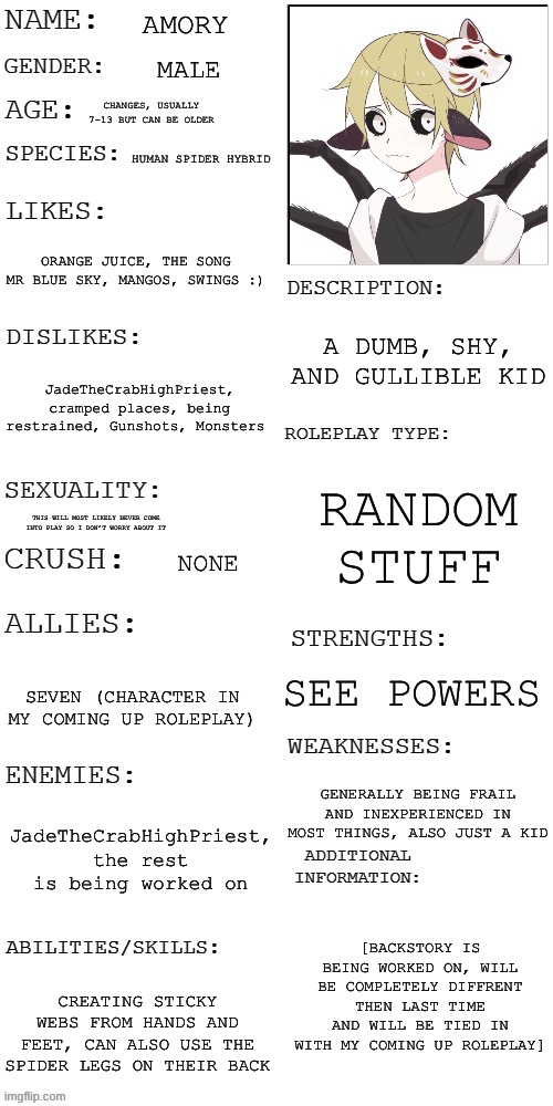 Pretty much just a reference for me but I’ll post it | AMORY; MALE; CHANGES, USUALLY 7-13 BUT CAN BE OLDER; HUMAN SPIDER HYBRID; ORANGE JUICE, THE SONG MR BLUE SKY, MANGOS, SWINGS :); A DUMB, SHY, AND GULLIBLE KID; JadeTheCrabHighPriest, cramped places, being restrained, Gunshots, Monsters; RANDOM STUFF; THIS WILL MOST LIKELY NEVER COME INTO PLAY SO I DON’T WORRY ABOUT IT; NONE; SEE POWERS; SEVEN (CHARACTER IN MY COMING UP ROLEPLAY); GENERALLY BEING FRAIL AND INEXPERIENCED IN MOST THINGS, ALSO JUST A KID; JadeTheCrabHighPriest, the rest is being worked on; [BACKSTORY IS BEING WORKED ON, WILL BE COMPLETELY DIFFRENT THEN LAST TIME AND WILL BE TIED IN WITH MY COMING UP ROLEPLAY]; CREATING STICKY WEBS FROM HANDS AND FEET, CAN ALSO USE THE SPIDER LEGS ON THEIR BACK | image tagged in updated roleplay oc showcase | made w/ Imgflip meme maker