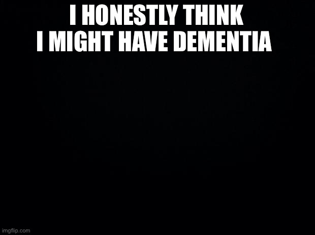 Black background | I HONESTLY THINK I MIGHT HAVE DEMENTIA | image tagged in black background | made w/ Imgflip meme maker