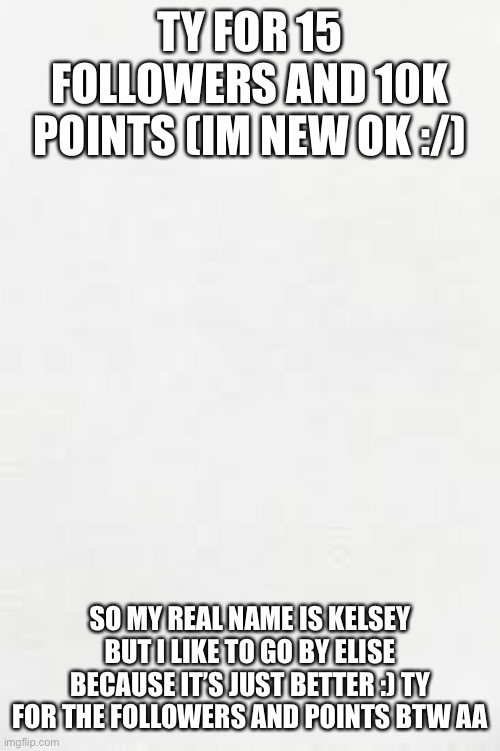 Blank white paper | TY FOR 15 FOLLOWERS AND 10K POINTS (IM NEW OK :/); SO MY REAL NAME IS KELSEY BUT I LIKE TO GO BY ELISE BECAUSE IT’S JUST BETTER :) TY FOR THE FOLLOWERS AND POINTS BTW AA | image tagged in blank white paper | made w/ Imgflip meme maker