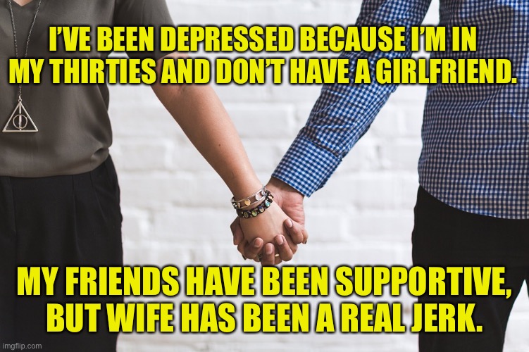 Depressed | I’VE BEEN DEPRESSED BECAUSE I’M IN MY THIRTIES AND DON’T HAVE A GIRLFRIEND. MY FRIENDS HAVE BEEN SUPPORTIVE, BUT WIFE HAS BEEN A REAL JERK. | image tagged in depressed,have no girlfriend,friends supportive,wife is jerk,dark humour | made w/ Imgflip meme maker