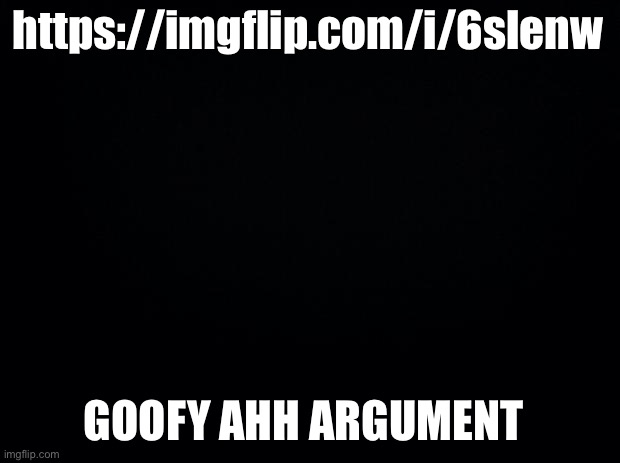 Black background | https://imgflip.com/i/6slenw; GOOFY AHH ARGUMENT | image tagged in black background | made w/ Imgflip meme maker