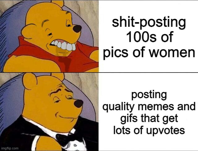 Yep | shit-posting 100s of pics of women; posting quality memes and gifs that get lots of upvotes | image tagged in cursed pooh tuxedo pooh | made w/ Imgflip meme maker