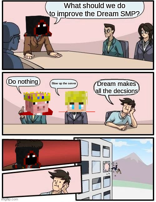 What should we do to improve the Dream SMP? | What should we do to improve the Dream SMP? Do nothing; Blow up the server; Dream makes all the decsions | image tagged in memes,boardroom meeting suggestion,dream smp,dream,tommyinnit,technoblade | made w/ Imgflip meme maker