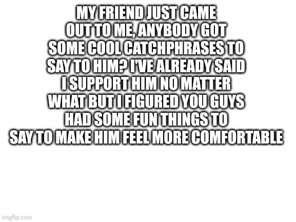 My friend just came out!!! | MY FRIEND JUST CAME OUT TO ME, ANYBODY GOT SOME COOL CATCHPHRASES TO SAY TO HIM? I'VE ALREADY SAID I SUPPORT HIM NO MATTER WHAT BUT I FIGURED YOU GUYS HAD SOME FUN THINGS TO SAY TO MAKE HIM FEEL MORE COMFORTABLE | image tagged in blank white template,coming out,friends,lgbtq | made w/ Imgflip meme maker