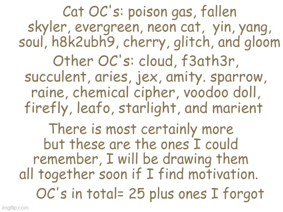 all of meh OC's- 25 in total plus ones I forgot- | Cat OC's: poison gas, fallen skyler, evergreen, neon cat,  yin, yang, soul, h8k2ubh9, cherry, glitch, and gloom; Other OC's: cloud, f3ath3r, succulent, aries, jex, amity. sparrow, raine, chemical cipher, voodoo doll, firefly, leafo, starlight, and marient; There is most certainly more but these are the ones I could remember, I will be drawing them all together soon if I find motivation. OC's in total= 25 plus ones I forgot | image tagged in blank white template,lol | made w/ Imgflip meme maker
