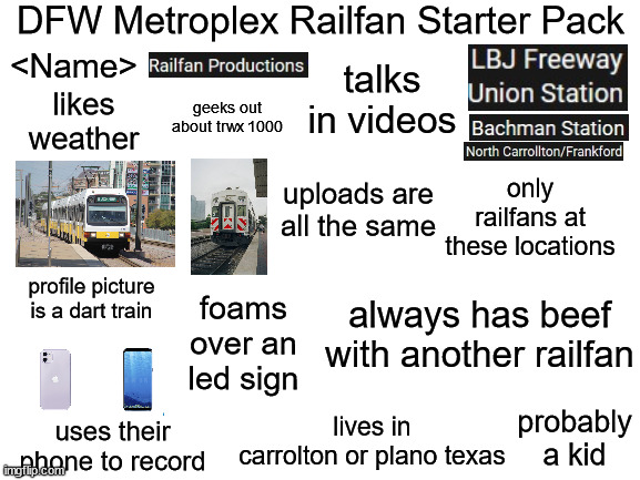 Blank White Template | DFW Metroplex Railfan Starter Pack; talks in videos; <Name>; geeks out about trwx 1000; likes weather; uploads are all the same; only railfans at these locations; profile picture is a dart train; always has beef with another railfan; foams over an led sign; probably a kid; lives in carrolton or plano texas; uses their phone to record | image tagged in blank white template | made w/ Imgflip meme maker