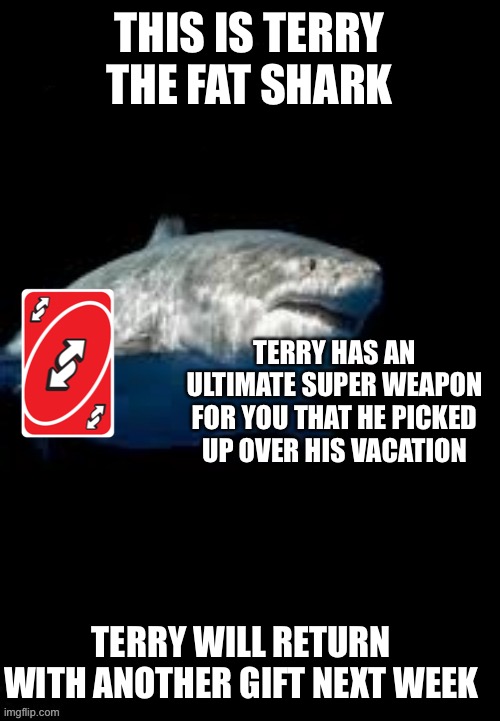 He’s back, ladies and gent's | THIS IS TERRY THE FAT SHARK; TERRY HAS AN ULTIMATE SUPER WEAPON FOR YOU THAT HE PICKED UP OVER HIS VACATION; TERRY WILL RETURN WITH ANOTHER GIFT NEXT WEEK | image tagged in terry the fat shark template | made w/ Imgflip meme maker