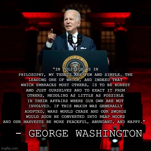 Joe Biden is anything but honest | “IN POLITICS AS IN PHILOSOPHY, MY TENETS ARE FEW AND SIMPLE. THE LEADING ONE OF WHICH, AND INDEED THAT WHICH EMBRACES MOST OTHERS, IS TO BE HONEST AND JUST OURSELVES AND TO EXACT IT FROM OTHERS, MEDDLING AS LITTLE AS POSSIBLE IN THEIR AFFAIRS WHERE OUR OWN ARE NOT INVOLVED. IF THIS MAXIM WAS GENERALLY ADOPTED, WARS WOULD CEASE AND OUR SWORDS WOULD SOON BE CONVERTED INTO REAP HOOKS AND OUR HARVESTS BE MORE PEACEFUL, ABUNDANT, AND HAPPY.”; - GEORGE WASHINGTON | made w/ Imgflip meme maker