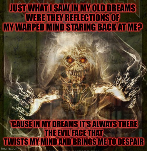 Number of the beast | JUST WHAT I SAW IN MY OLD DREAMS
WERE THEY REFLECTIONS OF MY WARPED MIND STARING BACK AT ME? 'CAUSE IN MY DREAMS IT'S ALWAYS THERE
THE EVIL FACE THAT TWISTS MY MIND AND BRINGS ME TO DESPAIR | image tagged in number of the beast,iron maiden,eddie,heavy metal | made w/ Imgflip meme maker