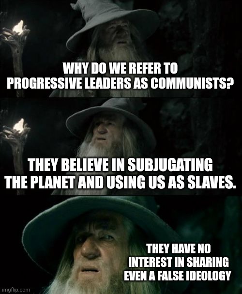 totalitarians, not communists | WHY DO WE REFER TO PROGRESSIVE LEADERS AS COMMUNISTS? THEY BELIEVE IN SUBJUGATING THE PLANET AND USING US AS SLAVES. THEY HAVE NO INTEREST IN SHARING EVEN A FALSE IDEOLOGY | image tagged in memes,confused gandalf | made w/ Imgflip meme maker