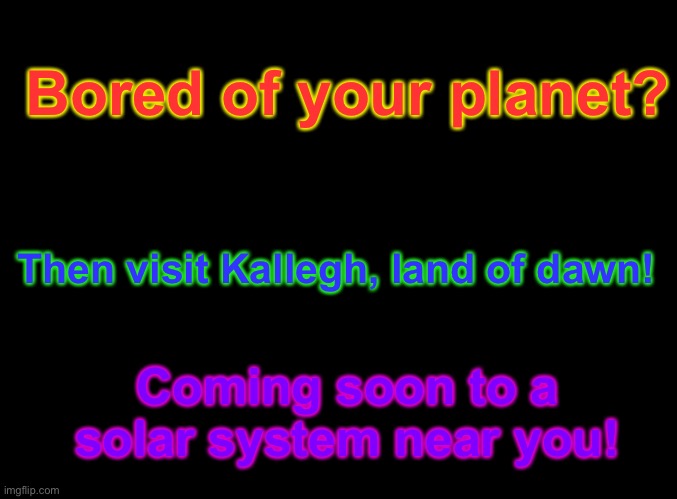 So, I’m making a planet. I mean a character based on me is making a planet. So confusing… |  Bored of your planet? Then visit Kallegh, land of dawn! Coming soon to a solar system near you! | image tagged in blank black,new planet yay,i will make art for it soon | made w/ Imgflip meme maker