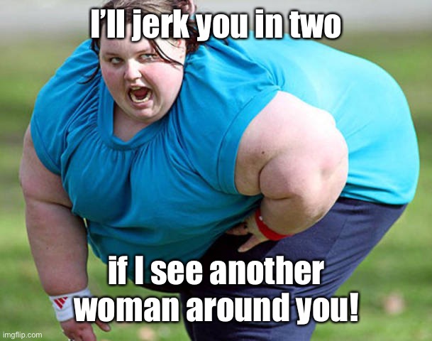 Fat Woman | I’ll jerk you in two if I see another woman around you! | image tagged in fat woman | made w/ Imgflip meme maker
