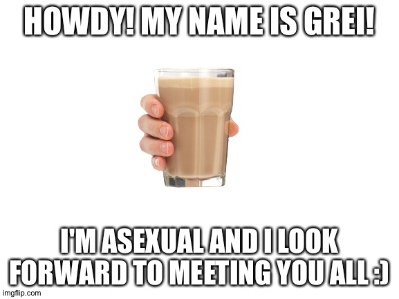 Blank White Template | HOWDY! MY NAME IS GREI! I'M ASEXUAL AND I LOOK FORWARD TO MEETING YOU ALL :) | image tagged in blank white template | made w/ Imgflip meme maker