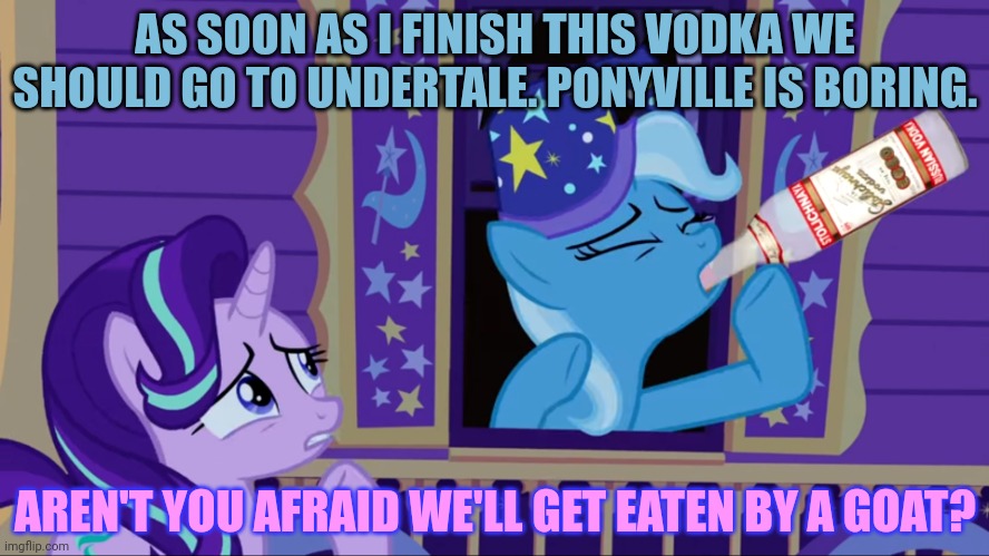 Drinking Trixie | AS SOON AS I FINISH THIS VODKA WE SHOULD GO TO UNDERTALE. PONYVILLE IS BORING. AREN'T YOU AFRAID WE'LL GET EATEN BY A GOAT? | image tagged in drinking trixie | made w/ Imgflip meme maker