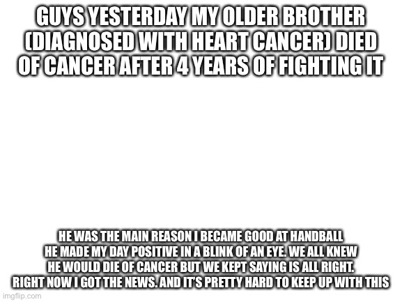 I will miss you brother rest in eternal peace brother | GUYS YESTERDAY MY OLDER BROTHER (DIAGNOSED WITH HEART CANCER) DIED OF CANCER AFTER 4 YEARS OF FIGHTING IT; HE WAS THE MAIN REASON I BECAME GOOD AT HANDBALL HE MADE MY DAY POSITIVE IN A BLINK OF AN EYE. WE ALL KNEW HE WOULD DIE OF CANCER BUT WE KEPT SAYING IS ALL RIGHT. RIGHT NOW I GOT THE NEWS. AND IT’S PRETTY HARD TO KEEP UP WITH THIS | image tagged in blank white template | made w/ Imgflip meme maker