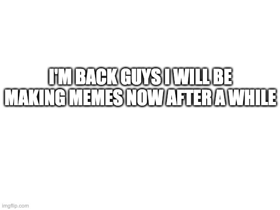 Blank White Template | I'M BACK GUYS I WILL BE MAKING MEMES NOW AFTER A WHILE | image tagged in blank white template | made w/ Imgflip meme maker