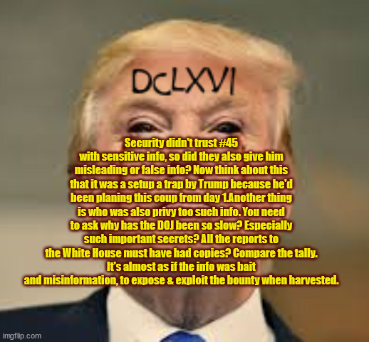 3rd Antichrist | Security didn't trust #45 with sensitive info, so did they also give him misleading or false info? Now think about this that it was a setup a trap by Trump because he'd been planing this coup from day 1.Another thing is who was also privy too such info. You need to ask why has the DOJ been so slow? Especially such important secrets? All the reports to the White House must have had copies? Compare the tally.
It's almost as if the info was bait and misinformation, to expose & exploit the bounty when harvested. | image tagged in god,evil,antichrist,maga,democracy | made w/ Imgflip meme maker