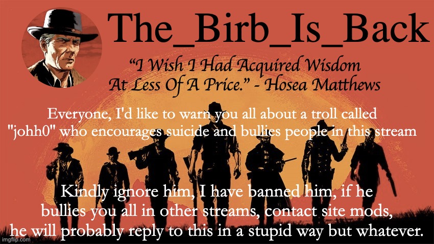 Birb's announcement temp | Everyone, I'd like to warn you all about a troll called ''johh0'' who encourages suicide and bullies people in this stream; Kindly ignore him, I have banned him, if he bullies you all in other streams, contact site mods, he will probably reply to this in a stupid way but whatever. | image tagged in birb's announcement temp | made w/ Imgflip meme maker