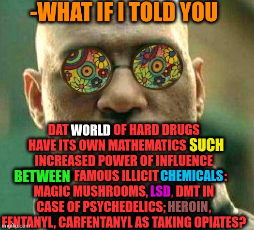 -Welcome in real world. | -WHAT IF I TOLD YOU; DAT WORLD OF HARD DRUGS HAVE ITS OWN MATHEMATICS SUCH INCREASED POWER OF INFLUENCE BETWEEN FAMOUS ILLICIT CHEMICALS: MAGIC MUSHROOMS, LSD, DMT IN CASE OF PSYCHEDELICS; HEROIN, FENTANYL, CARFENTANYL AS TAKING OPIATES? WORLD; SUCH; BETWEEN; CHEMICALS; LSD; HEROIN | image tagged in acid kicks in morpheus,don't do drugs,police chasing guy,prison bars,psychedelics,you have no power here | made w/ Imgflip meme maker