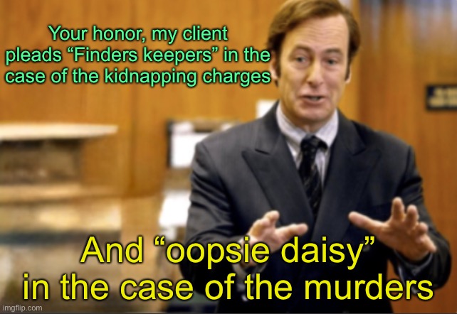 Saul Goodman defending | Your honor, my client pleads “Finders keepers” in the case of the kidnapping charges; And “oopsie daisy” in the case of the murders | image tagged in saul goodman defending | made w/ Imgflip meme maker