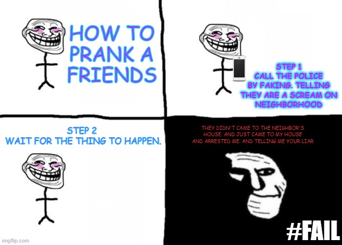 Fail | HOW TO
PRANK A
FRIENDS; STEP 1
CALL THE POLICE
BY FAKING. TELLING
THEY ARE A SCREAM ON
NEIGHBORHOOD; STEP 2 
WAIT FOR THE THING TO HAPPEN. THEY DIDN'T CAME TO THE NEIGHBOR'S HOUSE. AND JUST CAME TO MY HOUSE AND ARRESTED ME. AND TELLING ME YOUR LIAR; #FAIL | image tagged in troll face pill time,troll face,memes,funny memes,so true memes,fail | made w/ Imgflip meme maker