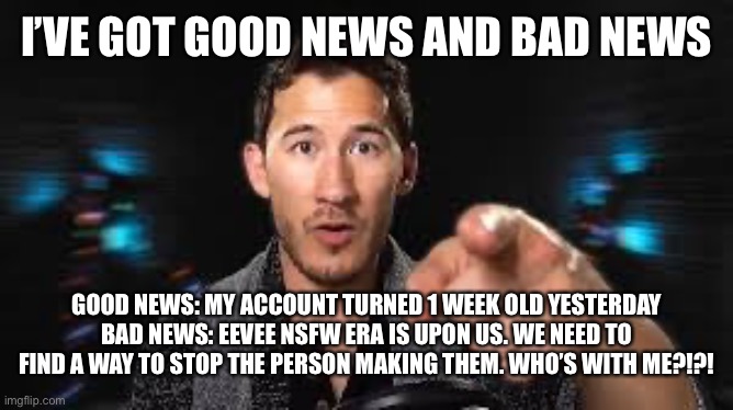 We need to FIGHT BACK | I’VE GOT GOOD NEWS AND BAD NEWS; GOOD NEWS: MY ACCOUNT TURNED 1 WEEK OLD YESTERDAY
BAD NEWS: EEVEE NSFW ERA IS UPON US. WE NEED TO FIND A WAY TO STOP THE PERSON MAKING THEM. WHO’S WITH ME?!?! | image tagged in markiplier pointing | made w/ Imgflip meme maker