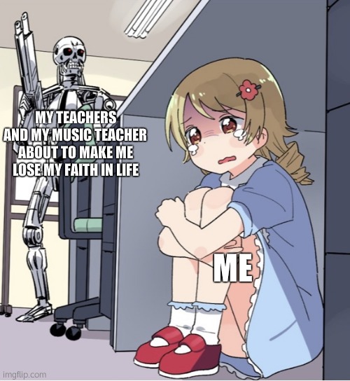 everyday i have to deal with this (but not saturdays-sundays) | MY TEACHERS AND MY MUSIC TEACHER ABOUT TO MAKE ME LOSE MY FAITH IN LIFE; ME | image tagged in anime girl hiding from terminator | made w/ Imgflip meme maker