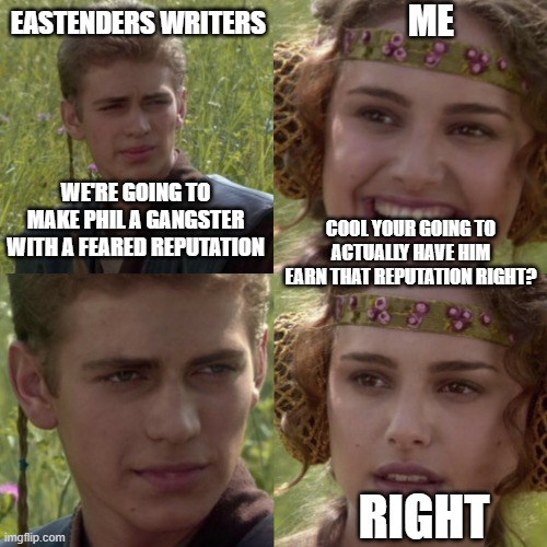 EastEnders Phil memes | EASTENDERS WRITERS; ME; WE'RE GOING TO MAKE PHIL A GANGSTER WITH A FEARED REPUTATION; COOL YOUR GOING TO ACTUALLY HAVE HIM EARN THAT REPUTATION RIGHT? RIGHT | image tagged in for the better right blank | made w/ Imgflip meme maker