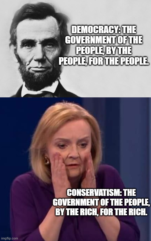 politics | DEMOCRACY: THE GOVERNMENT OF THE PEOPLE, BY THE PEOPLE, FOR THE PEOPLE. CONSERVATISM: THE GOVERNMENT OF THE PEOPLE, BY THE RICH, FOR THE RICH. | image tagged in abraham lincoln,liz truss causes dizziness | made w/ Imgflip meme maker