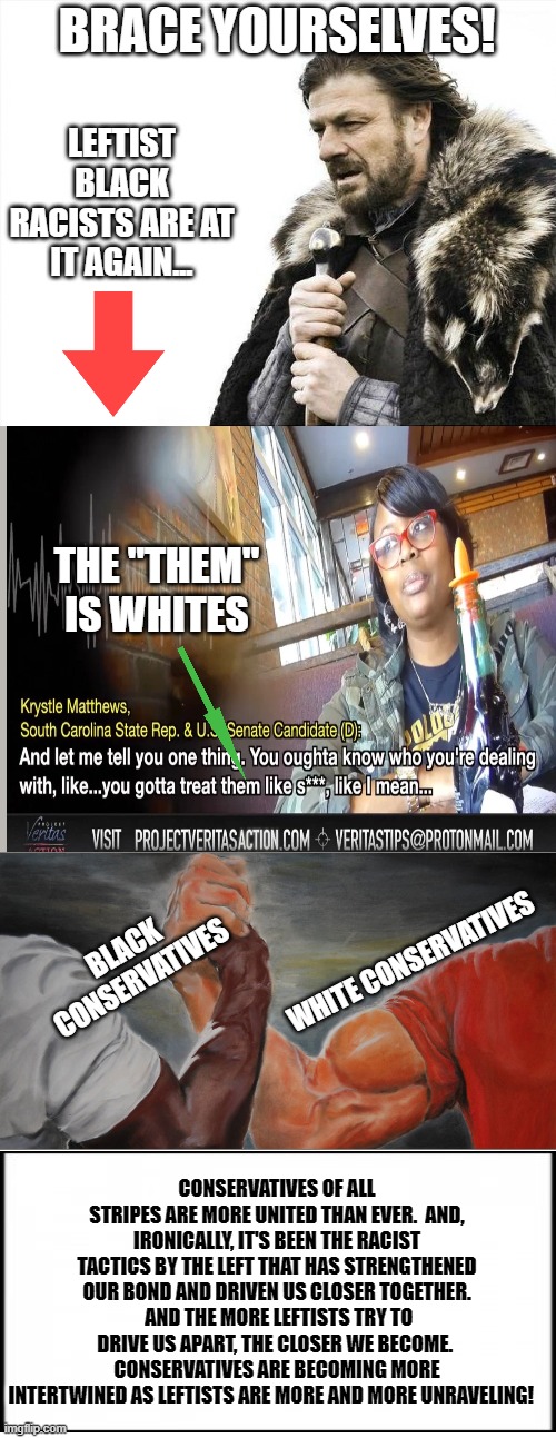 Conservatism Equals Winning! | THE "THEM" IS WHITES; CONSERVATIVES OF ALL STRIPES ARE MORE UNITED THAN EVER.  AND, IRONICALLY, IT'S BEEN THE RACIST TACTICS BY THE LEFT THAT HAS STRENGTHENED OUR BOND AND DRIVEN US CLOSER TOGETHER.  AND THE MORE LEFTISTS TRY TO DRIVE US APART, THE CLOSER WE BECOME.  CONSERVATIVES ARE BECOMING MORE INTERTWINED AS LEFTISTS ARE MORE AND MORE UNRAVELING! | image tagged in memes,politics,conservatives,leftists,racism,black and white | made w/ Imgflip meme maker