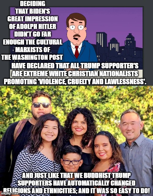 Psssst . . . Washington Post, your Marxist propagandist tools need sharpening. | DECIDING THAT BIDEN'S GREAT IMPRESSION OF ADOLPH HITLER DIDN'T GO FAR ENOUGH THE CULTURAL MARXISTS OF THE WASHINGTON POST; HAVE DECLARED THAT ALL TRUMP SUPPORTER'S ARE EXTREME WHITE CHRISTIAN NATIONALISTS PROMOTING 'VIOLENCE, CRUELTY AND LAWLESSNESS'. AND JUST LIKE THAT WE BUDDHIST TRUMP SUPPORTERS HAVE AUTOMATICALLY CHANGED RELIGIONS AND ETHNICITIES; AND IT WAS SO EASY TO DO! | image tagged in cultural marxists | made w/ Imgflip meme maker