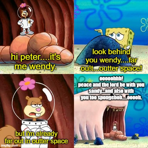 Uhmmm....Far out! | look behind you wendy....far ou!t...outter space! hi peter....it's me wendy. ooooohhh!
peace and the lord be with you sandy...and also with you too spongebob.....ooooh. but i'm already far out in outter space | image tagged in far out,peace and the lord be with you,and also with you,hi sandy how are you,i'm doing well spongebob | made w/ Imgflip meme maker