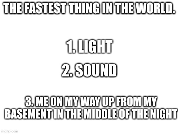 Just me? | THE FASTEST THING IN THE WORLD. 1. LIGHT; 2. SOUND; 3. ME ON MY WAY UP FROM MY BASEMENT IN THE MIDDLE OF THE NIGHT | image tagged in blank white template,speed | made w/ Imgflip meme maker