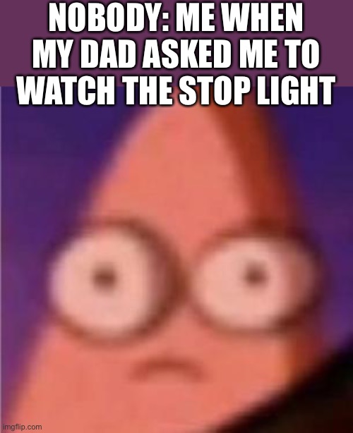 Eyes wide Patrick | NOBODY: ME WHEN MY DAD ASKED ME TO WATCH THE STOP LIGHT | image tagged in eyes wide patrick | made w/ Imgflip meme maker