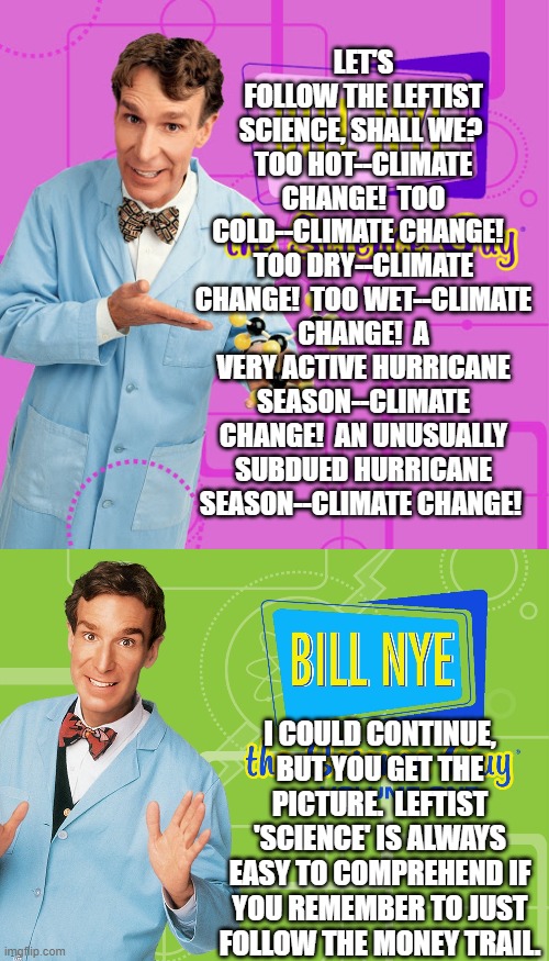 A useful public service announcement for detecting and seeing through leftist B.S. | LET'S FOLLOW THE LEFTIST SCIENCE, SHALL WE?  TOO HOT--CLIMATE CHANGE!  TOO COLD--CLIMATE CHANGE!   TOO DRY--CLIMATE CHANGE!  TOO WET--CLIMATE CHANGE!  A VERY ACTIVE HURRICANE SEASON--CLIMATE CHANGE!  AN UNUSUALLY SUBDUED HURRICANE SEASON--CLIMATE CHANGE! I COULD CONTINUE, BUT YOU GET THE PICTURE.  LEFTIST 'SCIENCE' IS ALWAYS EASY TO COMPREHEND IF YOU REMEMBER TO JUST FOLLOW THE MONEY TRAIL. | image tagged in science guy | made w/ Imgflip meme maker