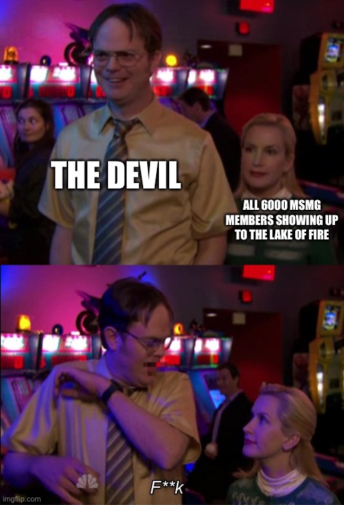 Angela scared Dwight | THE DEVIL ALL 6000 MSMG MEMBERS SHOWING UP TO THE LAKE OF FIRE | image tagged in angela scared dwight | made w/ Imgflip meme maker