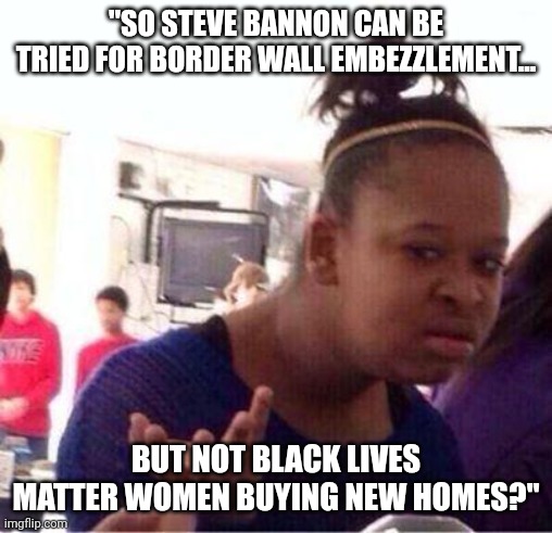 Wut? | "SO STEVE BANNON CAN BE TRIED FOR BORDER WALL EMBEZZLEMENT... BUT NOT BLACK LIVES MATTER WOMEN BUYING NEW HOMES?" | image tagged in wut,steve bannon,black lives matter | made w/ Imgflip meme maker