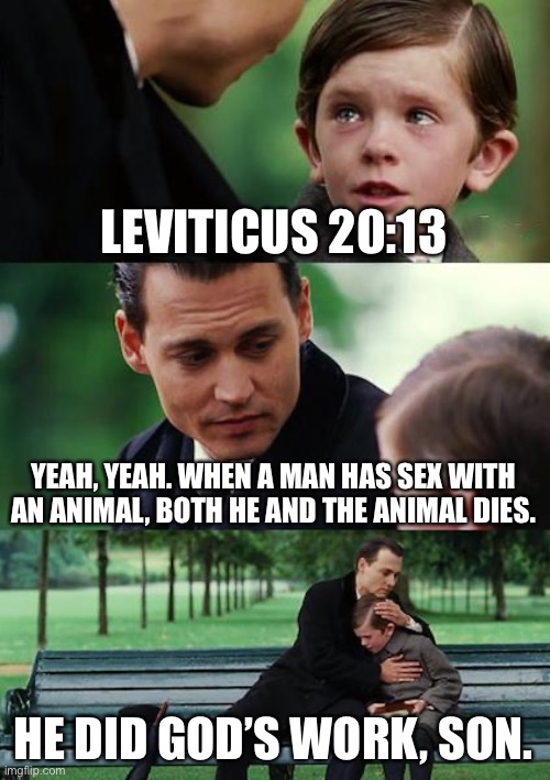 Finding Neverland Meme | LEVITICUS 20:13 YEAH, YEAH. WHEN A MAN HAS SEX WITH AN ANIMAL, BOTH HE AND THE ANIMAL DIES. HE DID GOD’S WORK, SON. | image tagged in memes,finding neverland | made w/ Imgflip meme maker