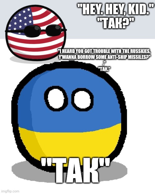 Ukraine Country Ball | "I HEARD YOU GOT TROUBLE WITH THE RUSSKIES. 

Y'WANNA BORROW SOME ANTI-SHIP MISSILES?"

." 
"ТАК."; "HEY. HEY, KID."

"ТАК?"; "ТАК" | image tagged in ukraine country ball | made w/ Imgflip meme maker