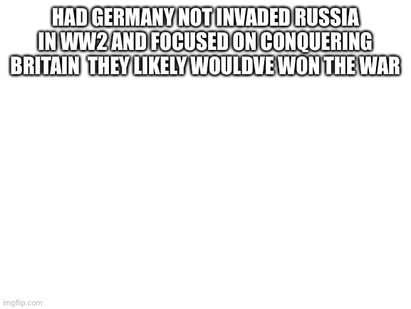 Not funny but factual | HAD GERMANY NOT INVADED RUSSIA IN WW2 AND FOCUSED ON CONQUERING BRITAIN  THEY LIKELY WOULDVE WON THE WAR | image tagged in blank white template | made w/ Imgflip meme maker