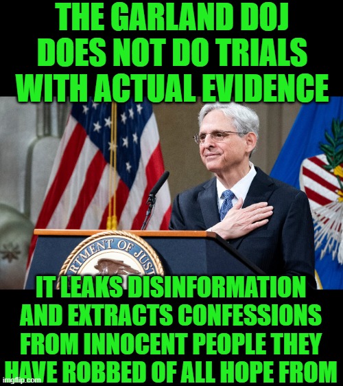 yep | THE GARLAND DOJ DOES NOT DO TRIALS WITH ACTUAL EVIDENCE; IT LEAKS DISINFORMATION AND EXTRACTS CONFESSIONS FROM INNOCENT PEOPLE THEY HAVE ROBBED OF ALL HOPE FROM | image tagged in attorney general merrick garland | made w/ Imgflip meme maker