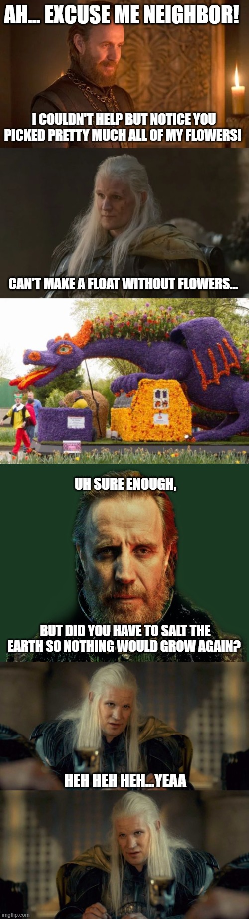 AH… EXCUSE ME NEIGHBOR! I COULDN'T HELP BUT NOTICE YOU PICKED PRETTY MUCH ALL OF MY FLOWERS! CAN'T MAKE A FLOAT WITHOUT FLOWERS... UH SURE ENOUGH, BUT DID YOU HAVE TO SALT THE EARTH SO NOTHING WOULD GROW AGAIN? HEH HEH HEH...YEAA | image tagged in daemon targaryen nofucks,daemon targaryen no fucks | made w/ Imgflip meme maker